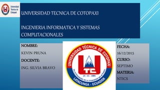 UNIVERSIDAD TECNICA DE COTOPAXI
INGENIERIA INFORMATICA Y SISTEMAS
COMPUTACIONALES
NOMBRE:
KEVIN PRUNA
DOCENTE:
ING. SILVIA BRAVO
FECHA:
16/12/2015
CURSO:
SEPTIMO
MATERIA:
NTICS
 