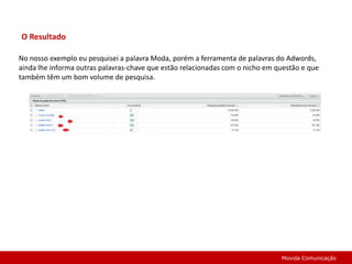 O ResultadoNo nosso exemplo eu pesquisei a palavra Moda, porém a ferramenta de palavras do Adwords, ainda lhe informa outras palavras-chave que estão relacionadas com o nicho em questão e que também têm um bom volume de pesquisa.Movida Comunicação