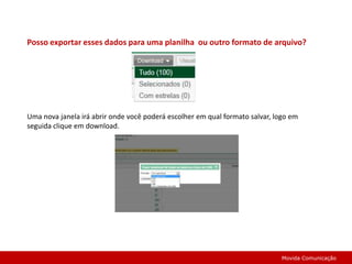 Posso exportar esses dados para uma planilha  ou outro formato de arquivo?Uma nova janela irá abrir onde você poderá escolher em qual formato salvar, logo em seguida clique em download.Movida Comunicação