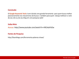 ConclusãoO Google Keywords Toolsé sem dúvida uma grande ferramenta  para quem busca melhor posicionamento nos mecanismos de busca e  também para quem  deseja melhorar o rank do seu site ou do seu blog em uma pesquisa web!Saiba Mais Acesse: http://www.youtube.com/watch?v=riRCAsbYUEwFontes de Pesquisahttp://fazerblogs.com/ferramenta-palavras-chave/Movida Comunicação