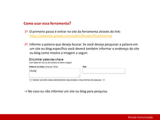 Como usar essa ferramenta? 1º. O primeiro passo é entrar no site da ferramenta através do link: https://adwords.google.com/select/KeywordToolExternal 2º. Informe a palavra que deseja buscar. Se você deseja pesquisar a palavra em um site ou blog específico você deverá também informar o endereço do site ou blog como mostra a imagem a seguir: -> No caso eu não informei um site ou blog para pesquisa.Movida Comunicação