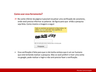 Como usar essa ferramenta? 3º. No canto inferior da página é possível visualizar uma verificação de caracteres, onde você precisa informar as palavras  da figura para que  então a pesquisa seja feita. Como mostra a imagem a seguir->    Essa verificação é feita para que o site tenha certeza que é um ser humano que está tentando realizar a pesquisa. Mas se você preferir e tiver uma conta no google, pode realizar o login e não será preciso fazer a verificação. Movida Comunicação