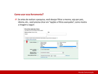 Como usar essa ferramenta? 4º. Se antes de realizar a pesquisa, você desejar filtrar a mesma, seja por país, idioma, etc., você precisa clicar em “opções e filtros avançados”, como mostra a imagem a seguir:Movida Comunicação
