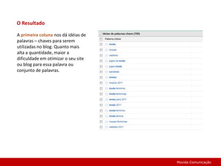 O ResultadoA primeira coluna nos dá idéias de palavras – chaves para serem utilizadas no blog. Quanto mais alta a quantidade, maior a dificuldade em otimizar o seu site ou blog para essa palavra ou conjunto de palavras.Movida Comunicação