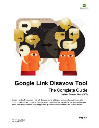 Google Link Disavow Tool
The Complete Guide
by Dan Petrovic, Dejan SEO
Google has finally released their link disavow tool enabling webmasters to report inorganic
inbound links for their domains. This document contains a step-by-step guide with screenshots
and a list of best practices including potential problems associated with the use of the tool.

Page: 1
Written by Dan Petrovic
© 2012 Dejan SEO

 