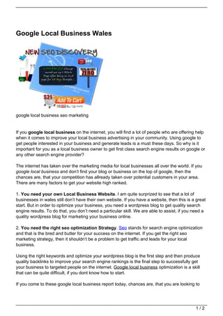 Google Local Business Wales




google local business seo marketing


If you google local business on the internet, you will find a lot of people who are offering help
when it comes to improve your local business advertising in your community. Using google to
get people interested in your business and generate leads is a must these days. So why is it
important for you as a local business owner to get first class search engine results on google or
any other search engine provider?

The internet has taken over the marketing media for local businesses all over the world. If you
google local business and don’t find your blog or business on the top of google, then the
chances are, that your competition has allready taken over potential customers in your area.
There are many factors to get your website high ranked.

1. You need your own Local Business Website. I am quite surprized to see that a lot of
businesses in wales still don’t have their own website. If you have a website, then this is a great
start. But in order to optimize your business, you need a wordpress blog to get quality search
engine results. To do that, you don’t need a particular skill. We are able to assist, if you need a
quality wordpress blog for marketing your business online.

2. You need the right seo optimization Strategy. Seo stands for search engine optimization
and that is the bred and butter for your success on the internet. If you get the right seo
marketing strategy, then it shouldn’t be a problem to get traffic and leads for your local
business.

Using the right keywords and optimize your wordpress blog is the first step and then produce
quality backlinks to improve your search engine rankings is the final step to successfully get
your business to targeted people on the internet. Google local business optimization is a skill
that can be quite difficult, if you dont know how to start.

If you come to these google local business report today, chances are, that you are looking to




                                                                                             1/2
 