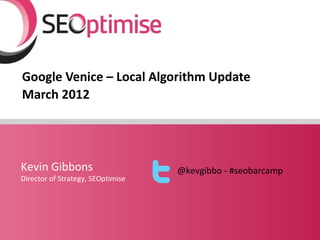Google Venice – Local Algorithm Update
March 2012




Kevin Gibbons                      @kevgibbo - #seobarcamp
Director of Strategy, SEOptimise
 