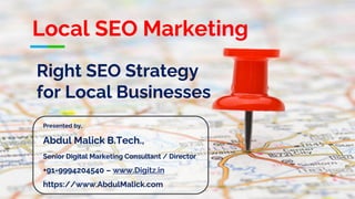 Right SEO Strategy
for Local Businesses
Presented by,
Abdul Malick B.Tech.,
Senior Digital Marketing Consultant / Director
+91-9994204540 – www.Digitz.in
https://www.AbdulMalick.com
Local SEO Marketing
 