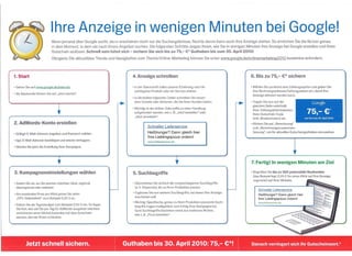 Ihre Anzeige in wenigen Minuten bei Google!
                            Wenn jemand über Google sucht, dann erscheinen nicht nur die Suchergebnisse. Rechts davon kann auch Ihre Anzeige stehen. So erreichen Sie die Nutzer genau
                            in dem Moment, in dem sie nach Ihrem Angebot suchen. Die folgenden Schritte zeigen Ihnen, wie Sie in wenigen Minuten Ihre Anzeige bei Google erstellen und Ihren
                            Gutschein einlösen. Schnell sein lohnt sich - sichern Sie sich bis zu 75,- t;* Guthaben bis zum 30. April 2010!
                             Übrigens: Die aktuellsten Trends und Neuigkeiten zum Thema Online-Marketing können Sie unter www.google.de/onliQemarketing2010             kostenlos anfordern.



1. Start                                                                 4. Anzeige schreiben                                               6. Bis zu 75,- e* sichern

• Gehen Sie auf www.google.de/adwords                                    • In der Überschrift sollte unserer Erfahrung nach Ihr             • Wählen Sie zunächst eine Zahlungsoption und geben Sie
                                                                           wichtigstes Produkt oder ein Service stehen.                       Ihre Rechnungsadresse/Zahlungsdaten    ein, damit Ihre
• Als Neukunde klicken Sie auf "Jetzt starten".
                                                                                                                                              Anzeige aktiviert werden kann.
                                                                         • In die beiden folgenden Zeilen schreiben Sie beson-



                                ,                                          dere Vorteile oder Aktionen, die Sie Ihren Kunden bieten.

                                                                         • Wichtig: In der dritten Zeile sollte zu einer Handlung
                                                                           aufgefordert werden, wie z. B. "Jetzt bestellen" oder
                                                                           "Jetzt anmelden".
                                                                                                                                            • Tragen Sie nun auf der
                                                                                                                                              gleichen Seite unterhalb
                                                                                                                                              Ihrer Zahlungsinformationen
                                                                                                                                              Ihren Gutschein-Code
                                                                                                                                              (inkl. Bindestrichen) ein.
                                                                                                                                                                                          Google

                                                                                                                                                                                      75,- €*
                                                                                                                                                                                    nur bis zum 30. April 2010

2. AdWords-Konto                erstellen                                                                                                   • Klicken Sie auf "Abrechnung"
                                                                                    Schneller Lieferservice                                   und "Abrechnungszusammen-
• Gültige E-Mail-Adresse angeben und Passwort wählen.                               Heißhunger? Dann gleich hier                              fassung", um Ihr aktuelles Gutscheinguthaben      einzusehen.
                                                                                    Ihre Lieblingspizza ordern!


                                                                                                                                                                            ,
• Ggf. E-Mail-Adresse bestätigen und wieder einloggen.                              www.lieferservice.de
• Starten Sie jetzt die Erstellung Ihrer Kampagne.



                                 ,                                                                         ,                                7. Fertig! In wenigen              Minuten am Ziel

3. Kampagneneinstellungen                         wählen                 5. Such begriffe                                                   • Begrüßen Sie bis zu 300 potenzielle Neukunden
                                                                                                                                              (das Beispiellegl 0,25 € für einen Klick auf Ihre Anzeige
                                                                                                                                              zugrunde) auf Ihrer Website.
• Geben Sie an, wo Sie werben möchten: lokal, regional,                  • Übernehmen Sie einfach die vorgeschlagenen Such begriffe
  überregional oder weltweit.                                              (d. h. Keywords), die zu Ihren Produkten passen.
                                                                                                                                                 Schneller Lieferservice
• Als maximalen Preis pro Klick geben Sie unter                          • Ergänzen Sie nun weitere Suchbegriffe, bei denen Ihre Anzeige
                                                                                                                                                 Heißhunger? Dann gleich hier
                                                                           erscheinen soll.
  "CPC-Gebotslimit" zum Beispiel 0,25 € an.                                                                                                      Ihre Lieblingspizza ordern!
                                                                         • Wichtig: Spezifische, genau zu Ihren Produkten passende Such-         www.lieferservice.de
o   Geben Sie als Tagesbudget zum Beispiel 2,50 € ein. So legen
                                                                           begriffe tragen maßgeblich zum Erfolg Ihrer Kampagne bei.
    Sie fest, wie viel Sie pro Tag für AdWords ausgeben möchten
                                                                           Gute Such begriffe bestehen meist aus mehreren Worten,
    und können einen Monat kostenlos mit dem Gutschein
                                                                           wie z. B. "Pizza bestellen".
    werben, den wir Ihnen schenken.
 