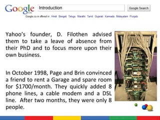 Yahoo’s founder, D. Filothen advised them to take a leave of absence from their PhD and to focus more upon their own business. In October 1998, Page and Brin convinced a friend to rent a Garage and spare room for $1700/month. They quickly added 8 phone lines, a cable modem and a DSL line.  After two months, they were only 8 people. Introduction 