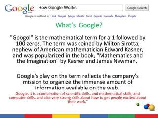 What’s  Google? How Google Works "Googol" is the mathematical term for a 1 followed by 100 zeros. The term was coined by Milton Sirotta, nephew of American mathematician Edward Kasner, and was popularized in the book, "Mathematics and the Imagination" by Kasner and James Newman.  Google's play on the term reflects the company's mission to organize the immense amount of information available on the web.  Google, it is a combination of scientific skills, and mathematical skills, and computer skills, and also very strong skills about how to get people excited about their work." 