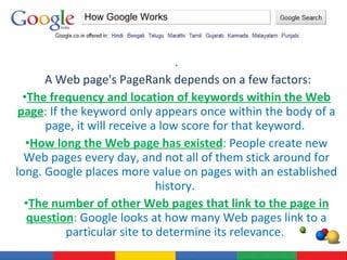 . A Web page's PageRank depends on a few factors: The frequency and location of keywords within the Web page :  If the keyword only appears once within the body of a page, it will receive a low score for that keyword.  How long the Web page has existed :  People create new Web pages every day, and not all of them stick around for long. Google places more value on pages with an established history.  The number of other Web pages that link to the page in question :  Google looks at how many Web pages link to a particular site to determine its relevance .  How Google Works 