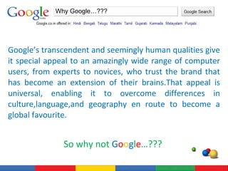 Google’s transcendent and seemingly human qualities give it special appeal to an amazingly wide range of computer users, from experts to novices, who trust the brand that has become an extension of their brains.That appeal is universal, enabling it to overcome differences in culture,language,and geography en route to become a global favourite. So why not  G o o g l e …???  Why Google…??? 