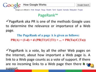 PageRank™  How Google Works PageRank aka PR is one of the methods Google uses to determine the relevance or importance of a Web page.  The PageRank of a page A is given as follows: PR(A) = (1-d) + d (PR(T1)/C(T1) + ... + PR(Tn)/C(Tn))  PageRank is a vote, by all the other Web pages on the Internet, about how important a Web page is. A link to a Web page counts as a vote of support. If there are no incoming links to a Web page then there is no support. 