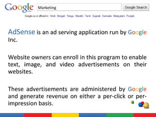 AdSense  is an ad serving application run by  G o o g l e  Inc.  Website owners can enroll in this program to enable text, image, and video advertisements on their websites.  These advertisements are administered by  G o o g l e  and generate revenue on either a per-click or per-impression basis. Marketing 
