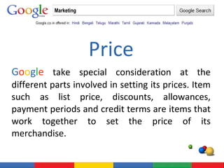 Price G o o g l e  take special consideration at the different parts involved in setting its prices. Item such as list price, discounts, allowances, payment periods and credit terms are items that work together to set the price of its merchandise. Marketing 
