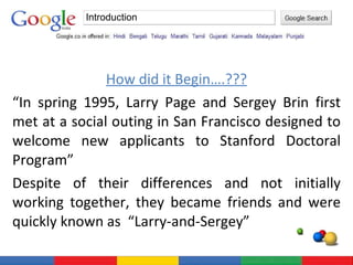 How did it Begin….??? “ In spring 1995, Larry Page and Sergey Brin first met at a social outing in San Francisco designed to welcome new applicants to Stanford Doctoral Program” Despite of their differences and not initially working together, they became friends and were quickly known as  “Larry-and-Sergey” Introduction 