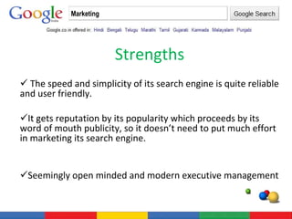 Strengths The speed and simplicity of its search engine is quite reliable and user friendly. It gets reputation by its popularity which proceeds by its word of mouth publicity, so it doesn’t need to put much effort in marketing its search engine. Seemingly open minded and modern executive management Marketing 