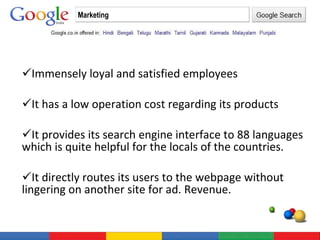 Immensely loyal and satisfied employees It has a low operation cost regarding its products It provides its search engine interface to 88 languages which is quite helpful for the locals of the countries. It directly routes its users to the webpage without lingering on another site for ad. Revenue. Marketing 