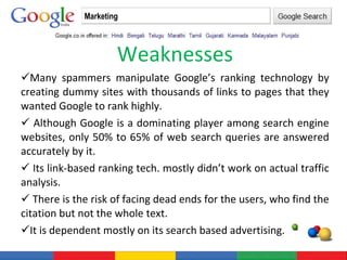 Weaknesses Many spammers manipulate Google’s ranking technology by creating dummy sites with thousands of links to pages that they wanted Google to rank highly. Although Google is a dominating player among search engine websites, only 50% to 65% of web search queries are answered accurately by it. Its link-based ranking tech. mostly didn’t work on actual traffic analysis. There is the risk of facing dead ends for the users, who find the citation but not the whole text. It is dependent mostly on its search based advertising. Marketing 