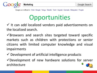 Opportunities It can add localized vendors paid advertisements on the localized search. Browsers and search sites targeted toward specific markets such as children with protections or senior citizens with limited computer knowledge and visual impairments Development of artificial intelligence products  Development of new hardware solutions for server architecture Marketing 