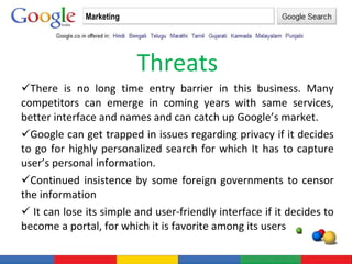 Threats There is no long time entry barrier in this business. Many competitors can emerge in coming years with same services, better interface and names and can catch up Google’s market. Google can get trapped in issues regarding privacy if it decides to go for highly personalized search for which It has to capture user’s personal information. Continued insistence by some foreign governments to censor the information  It can lose its simple and user-friendly interface if it decides to become a portal, for which it is favorite among its users Marketing 