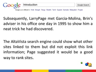 Subsequently, LarryPage met Garcia-Molina, Brin’s adviser in his office one day in 1995 to show him a neat trick he had discovered. The AltaVista search engine could show what other sites linked to them but did not exploit this link information; Page suggested it would be a good way to rank sites . Introduction 