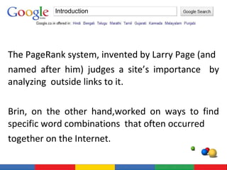 The PageRank system, invented by Larry Page (and  named after him) judges a site’s importance  by analyzing  outside links to it. Brin, on the other hand,worked on ways to find specific word combinations  that often occurred  together on the Internet. Introduction 