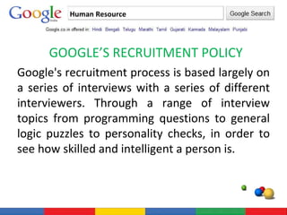 Human Resource GOOGLE’S RECRUITMENT POLICY Google's recruitment process is based largely on a series of interviews with a series of different interviewers. Through a range of interview topics from programming questions to general logic puzzles to personality checks, in order to see how skilled and intelligent a person is. 