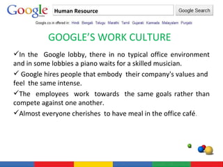 Human Resource GOOGLE’S WORK CULTURE In the  Google lobby, there in no typical office environment and in some lobbies a piano waits for a skilled musician. Google hires people that embody  their company's values and  feel  the same intense. The  employees  work  towards  the same goals rather than compete against one another.  Almost everyone cherishes  to have meal in the office café . 