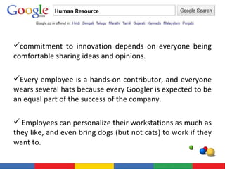 Human Resource commitment to innovation depends on everyone being comfortable sharing ideas and opinions.  Every employee is a hands-on contributor, and everyone wears several hats because every Googler is expected to be an equal part of the success of the company.   Employees can personalize their workstations as much as they like, and even bring dogs (but not cats) to work if they want to. 