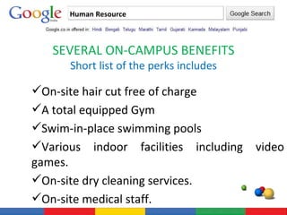 Human Resource SEVERAL ON-CAMPUS BENEFITS Short list of the perks includes On-site hair cut free of charge A total equipped Gym Swim-in-place swimming pools Various indoor facilities including video games. On-site dry cleaning services. On-site medical staff. 
