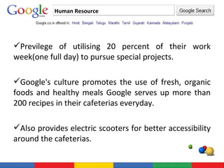 Human Resource Previlege of utilising 20 percent of their work week(one full day) to pursue special projects. Google's culture promotes the use of fresh, organic foods and healthy meals Google serves up more than 200 recipes in their cafeterias everyday. Also provides electric scooters for better accessibility around the cafeterias. 