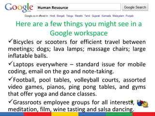 Human Resource Here are a few things you might see in a Google workspace Bicycles or scooters for efficient travel between meetings; dogs; lava lamps; massage chairs; large inflatable balls.  Laptops everywhere – standard issue for mobile coding, email on the go and note-taking.  Football, pool tables, volleyball courts, assorted video games, pianos, ping pong tables, and gyms that offer yoga and dance classes.  Grassroots employee groups for all interests, like meditation, film, wine tasting and salsa dancing.  