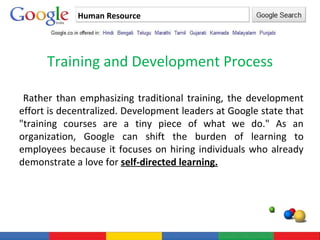 Human Resource Training and Development Process Rather than emphasizing traditional training, the development effort is decentralized. Development leaders at Google state that "training courses are a tiny piece of what we do." As an organization, Google can shift the burden of learning to employees because it focuses on hiring individuals who already demonstrate a love for  self-directed learning. 