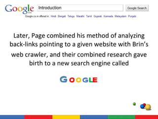 Later, Page combined his method of analyzing back-links pointing to a given website with Brin’s web crawler, and their combined research gave birth to a new search engine called G o o g l e Introduction 