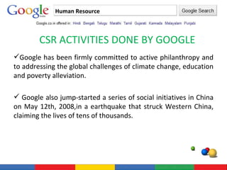 Human Resource CSR ACTIVITIES DONE BY GOOGLE Google has been firmly committed to active philanthropy and to addressing the global challenges of climate change, education and poverty alleviation. Google also jump-started a series of social initiatives in China on May 12th, 2008,in a earthquake that struck Western China, claiming the lives of tens of thousands. 