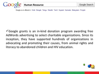 Human Resource Google grants is an in-kind donation program awarding free AdWords advertising to select charitable organizations. Since its inception, they have supported hundreds of organizations in advocating and promoting their causes, from animal rights and literacy to abandoned children and HIV education. 