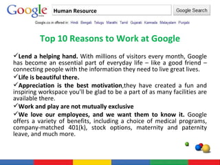Human Resource Top 10 Reasons to Work at Google Lend a helping hand.  With millions of visitors every month, Google has become an essential part of everyday life – like a good friend – connecting people with the information they need to live great lives.  Life is beautiful there. Appreciation is the best motivation ,they have created a fun and inspiring workspace you’ll be glad to be a part of as many facilities are available there. Work and play are not mutually exclusive We love our employees, and we want them to know it.  Google offers a variety of benefits, including a choice of medical programs, company-matched 401(k), stock options, maternity and paternity leave, and much more.  
