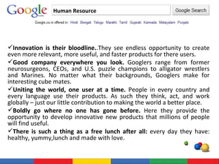 Human Resource Innovation is their bloodline. .They see endless opportunity to create even more relevant, more useful, and faster products for there users. Good company everywhere you look.  Googlers range from former neurosurgeons, CEOs, and U.S. puzzle champions to alligator wrestlers and Marines. No matter what their backgrounds, Googlers make for interesting cube mates.  Uniting the world, one user at a time.  People in every country and every language use their products. As such they think, act, and work globally – just our little contribution to making the world a better place.  Boldly go where no one has gone before.  Here they provide the opportunity to develop innovative new products that millions of people will find useful.  There is such a thing as a free lunch after all:  every day they have: healthy, yummy,lunch and made with love.  