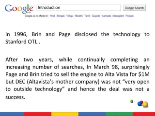 in 1996, Brin and Page disclosed the technology to Stanford OTL . After two years, while continually completing an increasing number of searches, In March 98, surprisingly Page and Brin tried to sell the engine to Alta Vista for $1M but DEC (Altavista’s mother company) was not “very open to outside technology” and hence the deal was not a success . Introduction 