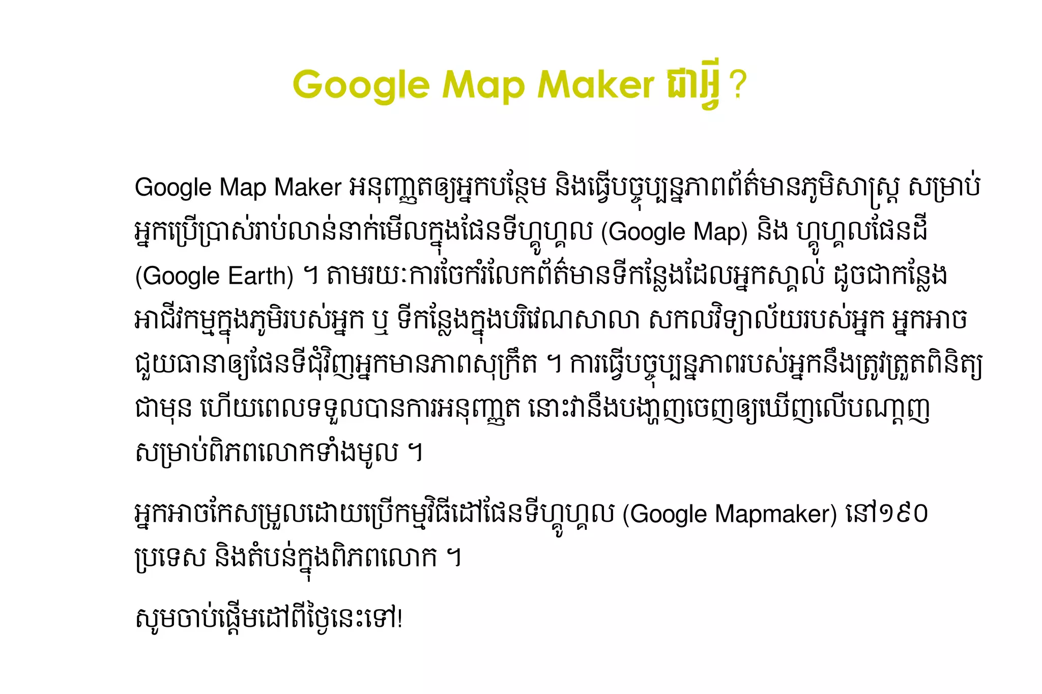 Google Map Maker ជា​អ្វី?rH ​ ?
                                                                                                                                                                      អ្វី?rHO

Google Map Maker អនុញ្ញាត​ឲ្យ​អ្នក​បនញ្ញាត​ឲ្យ​អ្នក​បន្ថែមត​ អក​ ន្ថែម និង​ធ្វើ​បច្ចុប្បន្ន​ភាព​ព័ត៌មានុញ្ញាត​ឲ្យ​អ្នក​បនម​នុញ្ញាត​ឲ្យ​អ្នក​បនង​ បច្ចុប្បន្ន​ភាព​ព័ត៌មាន​ភូមិសាស្ត្រ​ សម្រាប់​អ្នកប្រើបប#នុញ្ញាត​ឲ្យ​អ្នក​បនភាព​ ត'មានុញ្ញាត​ឲ្យ​អ្នក​បន​ មសា,-.​-/មាប0​
                                                           ឲ្យ​អ្នក​បន្ថែម និង​ធ្វើ​បច ​ ប                                                     ធ្វើ​បច្ចុប្បន្ន​ភាព​ព័ត៌មាន​ភូមិសាស្ត្រ​ សម្រា ​                           ​ ព                        )*
អកធ្វើ​បច្ចុប្បន្ន​ភាព​ព័ត៌មាន​ភូមិសាស្ត្រ​ សម្រា/ប/1-0​ ប0​ នុញ្ញាត​ឲ្យ​អ្នក​បន0​ ក0​មល​ ង​6នុញ្ញាត​ឲ្យ​អ្នក​បនទ8​ * :9:ល​(Google Map) នុញ្ញាត​ឲ្យ​អ្នក​បនង​9:*9:ល​6នុញ្ញាត​ឲ្យ​អ្នក​បនដ8​
                                                      រា លា នា ធ្វើ​បច្ចុប្បន្ន​ភាព​ព័ត៌មាន​ភូមិសាស្ត្រ​ សម្រា ក ន្ថែម និង​ធ្វើ​បច្ចុប្បន្ន​ភាព​ព័ត៌មា 9           ន្ថែម និង​ធ្វើ​បច្ចុប្បន្ន​ភាព​ព័ត៌មា
(Google Earth) ។​តាមរEF​ រ​ច្ចុប្បន្ន​ភាព​ព័ត៌មាន​ភូមិសាស្ត្រ​ សម្រាប់​អ្នកប្រើបករន្ថែម និង​ធ្វើ​បច្ចុប្បន្ន​ភាព​ព័ត៌មាលក​ តមានុញ្ញាត​ឲ្យ​អ្នក​បនទកន្ថែម និង​ធ្វើ​បច្ចុប្បន្ន​ភាព​ព័ត៌មានុញ្ញាត​ឲ្យ​អ្នក​បនIងន្ថែម និង​ធ្វើ​បច្ចុប្បន្ន​ភាព​ព័ត៌មាដល​ ក​ :ល0​ដ*ច្ចុប្បន្ន​ភាព​ព័ត៌មាន​ភូមិសាស្ត្រ​ សម្រាប់​អ្នកប្រើប​ ​ ន្ថែម និង​ធ្វើ​បច្ចុប្បន្ន​ភាព​ព័ត៌មានុញ្ញាត​ឲ្យ​អ្នក​បនIង​
                       កា ន្ថែម និង​ធ្វើ​បច្ចុប្បន្ន​ភាព​ព័ត៌មា ​H                                                       ព '                    ​ 8                                                         ​                                      អ សា                                                            ជក
អាជវកមNកង​ ម​ប-0​ ក​ឬ​ទកន្ថែម និង​ធ្វើ​បច្ចុប្បន្ន​ភាព​ព័ត៌មានុញ្ញាត​ឲ្យ​អ្នក​បនIង​ ង​ រធ្វើ​បច្ចុប្បន្ន​ភាព​ព័ត៌មាន​ភូមិសាស្ត្រ​ សម្រាវណ​ លា​-កលវទQលE​ប-0​ ក​អក​ ច្ចុប្បន្ន​ភាព​ព័ត៌មាន​ភូមិសាស្ត្រ​ សម្រាប់​អ្នកប្រើប​
   8   ​ )* រ  អ       8                                                          ក ប                                                    សា            រ  អ      អា
                                                                   ជH អ មា ភា - U
ជRE​ នា​ ន្ថែម និង​ធ្វើ​បច្ចុប្បន្ន​ភាព​ព័ត៌មា6នុញ្ញាត​ឲ្យ​អ្នក​បនទ​ វញ​ ក​ នុញ្ញាត​ឲ្យ​អ្នក​បន​ ព​ /កត​។​ការ​ ​ ច្ចុប្បន្ន​ភាព​ព័ត៌មាន​ភូមិសាស្ត្រ​ សម្រាប់​អ្នកប្រើបប#នុញ្ញាត​ឲ្យ​អ្នក​បនភាព​ប-0​ ក​ ង​តVវ​តWត​ នុញ្ញាត​ឲ្យ​អ្នក​បនត ​
   ធា ឲ្យ​អ្នក​បន្ថែម និង​ធ្វើ​បច ​                                8                                         ធ្វើ​បច្ចុប្បន្ន​ភាព​ព័ត៌មាន​ភូមិសាស្ត្រ​ សម្រា ប                               រ  អ នុញ្ញាត​ឲ្យ​អ្នក​បនU / / ព
ជ​ នុញ្ញាត​ឲ្យ​អ្នក​បន​ធ្វើ​បច្ចុប្បន្ន​ភាព​ព័ត៌មាន​ភូមិសាស្ត្រ​ សម្រា9E​ពល​ ទRល1នុញ្ញាត​ឲ្យ​អ្នក​បន​ រ​ នុញ្ញាត​ឲ្យ​អ្នក​បនញ្ញាត​ឲ្យ​អ្នក​បន្ថែមត​ធ្វើ​បច្ចុប្បន្ន​ភាព​ព័ត៌មាន​ភូមិសាស្ត្រ​ សម្រានាX​ ​ ង​ Z[ញ​ច្ចុប្បន្ន​ភាព​ព័ត៌មាន​ភូមិសាស្ត្រ​ សម្រាប់​អ្នកប្រើបញ​ ធ្វើ​បច្ចុប្បន្ន​ភាព​ព័ត៌មាន​ភូមិសាស្ត្រ​ សម្រាញ​ល​ ]^ញ​
 ម                                                                      ធ្វើ​បច្ចុប្បន្ន​ភាព​ព័ត៌មាន​ភូមិសាស្ត្រ​ សម្រា ទ ​ កា អ                  ​                                                  វនុញ្ញាត​ឲ្យ​អ្នក​បនU ប ធ្វើ​បច្ចុប្បន្ន​ភាព​ព័ត៌មាន​ភូមិសាស្ត្រ​ សម្រា ឲ្យ​អ្នក​បន្ថែម និង​ធ្វើ​បច ​               ធ្វើ​បច្ចុប្បន្ន​ភាព​ព័ត៌មាន​ភូមិសាស្ត្រ​ សម្រា ប
-/មាប0​ )ពធ្វើ​បច្ចុប្បន្ន​ភាព​ព័ត៌មាន​ភូមិសាស្ត្រ​ សម្រាលាក​ Hងម*ល​។
     ព                                                      _

អក​ ច្ចុប្បន្ន​ភាព​ព័ត៌មាន​ភូមិសាស្ត្រ​ សម្រាប់​អ្នកប្រើប​ក-/មWល​`E​/ប​ មNវ ធ្វើ​បច្ចុប្បន្ន​ភាព​ព័ត៌មាន​ភូមិសាស្ត្រ​ សម្រាaន្ថែម និង​ធ្វើ​បច្ចុប្បន្ន​ភាព​ព័ត៌មា6នុញ្ញាត​ឲ្យ​អ្នក​បនទ​ * 9:ល​(Google Mapmaker) ធ្វើ​បច្ចុប្បន្ន​ភាព​ព័ត៌មាន​ភូមិសាស្ត្រ​ សម្រាc​ ៩០​
  អា ន្ថែម និង​ធ្វើ​បច្ចុប្បន្ន​ភាព​ព័ត៌មា                      ធ្វើ​បច្ចុប្បន្ន​ភាព​ព័ត៌មាន​ភូមិសាស្ត្រ​ សម្រា ធ្វើ​បច្ចុប្បន្ន​ភាព​ព័ត៌មាន​ភូមិសាស្ត្រ​ សម្រា ក ​ ​
                                                                                                                                                                  8                   9:
                                                                                                                                                                                      8                                                                         ១
/បធ្វើ​បច្ចុប្បន្ន​ភាព​ព័ត៌មាន​ភូមិសាស្ត្រ​ សម្រាទ-​នុញ្ញាត​ឲ្យ​អ្នក​បនង​ បនុញ្ញាត​ឲ្យ​អ្នក​បន​ ង​ )ពធ្វើ​បច្ចុប្បន្ន​ភាព​ព័ត៌មាន​ភូមិសាស្ត្រ​ សម្រាលាក​។
                                                                        តH ក ព                0

-*ម​ ប0ធ្វើ​បច្ចុប្បន្ន​ភាព​ព័ត៌មាន​ភូមិសាស្ត្រ​ សម្រា6ម​a​ 8​ij​នុញ្ញាត​ឲ្យ​អ្នក​បនX​k!
   ចា                                                  . ធ្វើ​បច្ចុប្បន្ន​ភាព​ព័ត៌មាន​ភូមិសាស្ត្រ​ សម្រា ពថ្ងៃ​នេះ​ទៅ!᠘᠘㿨` ធ្វើ​បច្ចុប្បន្ន​ភាព​ព័ត៌មាន​ភូមិសាស្ត្រ​ សម្រា ធ្វើ​បច្ចុប្បន្ន​ភាព​ព័ត៌មាន​ភូមិសាស្ត្រ​ សម្រា
 
