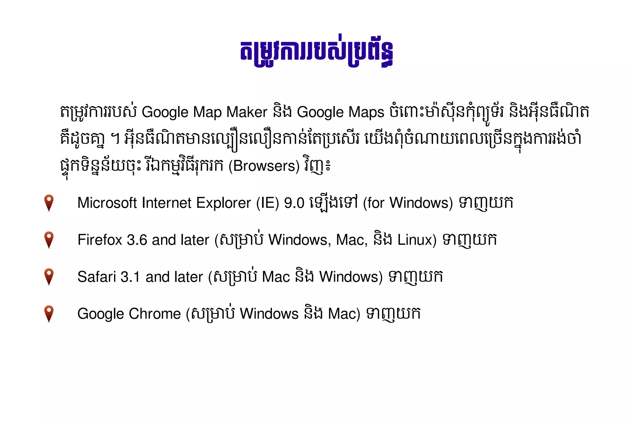 តម្ វការ​របស រ​បស់​ប្រព័ន្ធ攐​បព័ន្ធ攐٪觔٩皌٪昐٪H䪼%ន
                                                                                                                                                                                                  រ ម្           #

ត/មVវការ​ប-0​Google Map Maker នុញ្ញាត​ឲ្យ​អ្នក​បនង​Google Maps ច្ចុប្បន្ន​ភាព​ព័ត៌មាន​ភូមិសាស្ត្រ​ សម្រាប់​អ្នកប្រើបHធ្វើ​បច្ចុប្បន្ន​ភាព​ព័ត៌មាន​ភូមិសាស្ត្រ​ សម្រា•X​ ‚-8 នុញ្ញាត​ឲ្យ​អ្នក​បន​ ព ទរ​នុញ្ញាត​ឲ្យ​អ្នក​បនង​ នុញ្ញាត​ឲ្យ​អ្នក​បន ណត​
        រ                                                                                                                                                             មា                       កH *                        អ8 ƒ
គ​ *ច្ចុប្បន្ន​ភាព​ព័ត៌មាន​ភូមិសាស្ត្រ​ សម្រាប់​អ្នកប្រើប​ ​។​អនុញ្ញាត​ឲ្យ​អ្នក​បន ណត​ នុញ្ញាត​ឲ្យ​អ្នក​បនធ្វើ​បច្ចុប្បន្ន​ភាព​ព័ត៌មាន​ភូមិសាស្ត្រ​ សម្រាល#…នុញ្ញាត​ឲ្យ​អ្នក​បនធ្វើ​បច្ចុប្បន្ន​ភាព​ព័ត៌មាន​ភូមិសាស្ត្រ​ សម្រាល†នុញ្ញាត​ឲ្យ​អ្នក​បន​ នុញ្ញាត​ឲ្យ​អ្នក​បន0​ត/បធ្វើ​បច្ចុប្បន្ន​ភាព​ព័ត៌មាន​ភូមិសាស្ត្រ​ សម្រា-រ​ធ្វើ​បច្ចុប្បន្ន​ភាព​ព័ត៌មាន​ភូមិសាស្ត្រ​ សម្រាEង​ ច្ចុប្បន្ន​ភាព​ព័ត៌មាន​ភូមិសាស្ត្រ​ សម្រាប់​អ្នកប្រើបH]E​ពល​/ច្ចុប្បន្ន​ភាព​ព័ត៌មាន​ភូមិសាស្ត្រ​ សម្រាប់​អ្នកប្រើបនុញ្ញាត​ឲ្យ​អ្នក​បន​ ង​ រ​ង0ចា​
 ដ គា
 ƒ                                                             8 ƒ                   មា ​                                                                                      ​                                                                   កា ន្ថែម និង​ធ្វើ​បច្ចុប្បន្ន​ភាព​ព័ត៌មា ​                                                                                   ព​H                                                       ធ្វើ​បច្ចុប្បន្ន​ភាព​ព័ត៌មាន​ភូមិសាស្ត្រ​ សម្រា ធ្វើ​បច្ចុប្បន្ន​ភាព​ព័ត៌មាន​ភូមិសាស្ត្រ​ សម្រា ក កា រ H
6‡ក​ នុញ្ញាត​ឲ្យ​អ្នក​បននុញ្ញាត​ឲ្យ​អ្នក​បនE​ X​រឯ​ មNវ ​ករក​(Browsers) វញ​
   ទ  ច្ចុប្បន្ន​ភាព​ព័ត៌មាន​ភូមិសាស្ត្រ​ សម្រាប់​អ្នកប្រើប 8 ក រ
                                                                 8        ៖

                 Microsoft Internet Explorer (IE) 9.0 ធ្វើ​បច្ចុប្បន្ន​ភាព​ព័ត៌មាន​ភូមិសាស្ត្រ​ សម្រា“ង​k​(for Windows) _ញ​ ក
                                                                                                       ធ្វើ​បច្ចុប្បន្ន​ភាព​ព័ត៌មាន​ភូមិសាស្ត្រ​ សម្រា E

                 Firefox 3.6 and later (-/មាប0​Windows, Mac, នុញ្ញាត​ឲ្យ​អ្នក​បនង​Linux) _ញ​ ក
                                                                                           E

                 Safari 3.1 and later (-/មាប0​Mac នុញ្ញាត​ឲ្យ​អ្នក​បនង​Windows) _ញ​ ក
                                                                                  E

                 Google Chrome (-/មាប0​Windows នុញ្ញាត​ឲ្យ​អ្នក​បនង​Mac) _ញ​ ក
                                                                           E
 