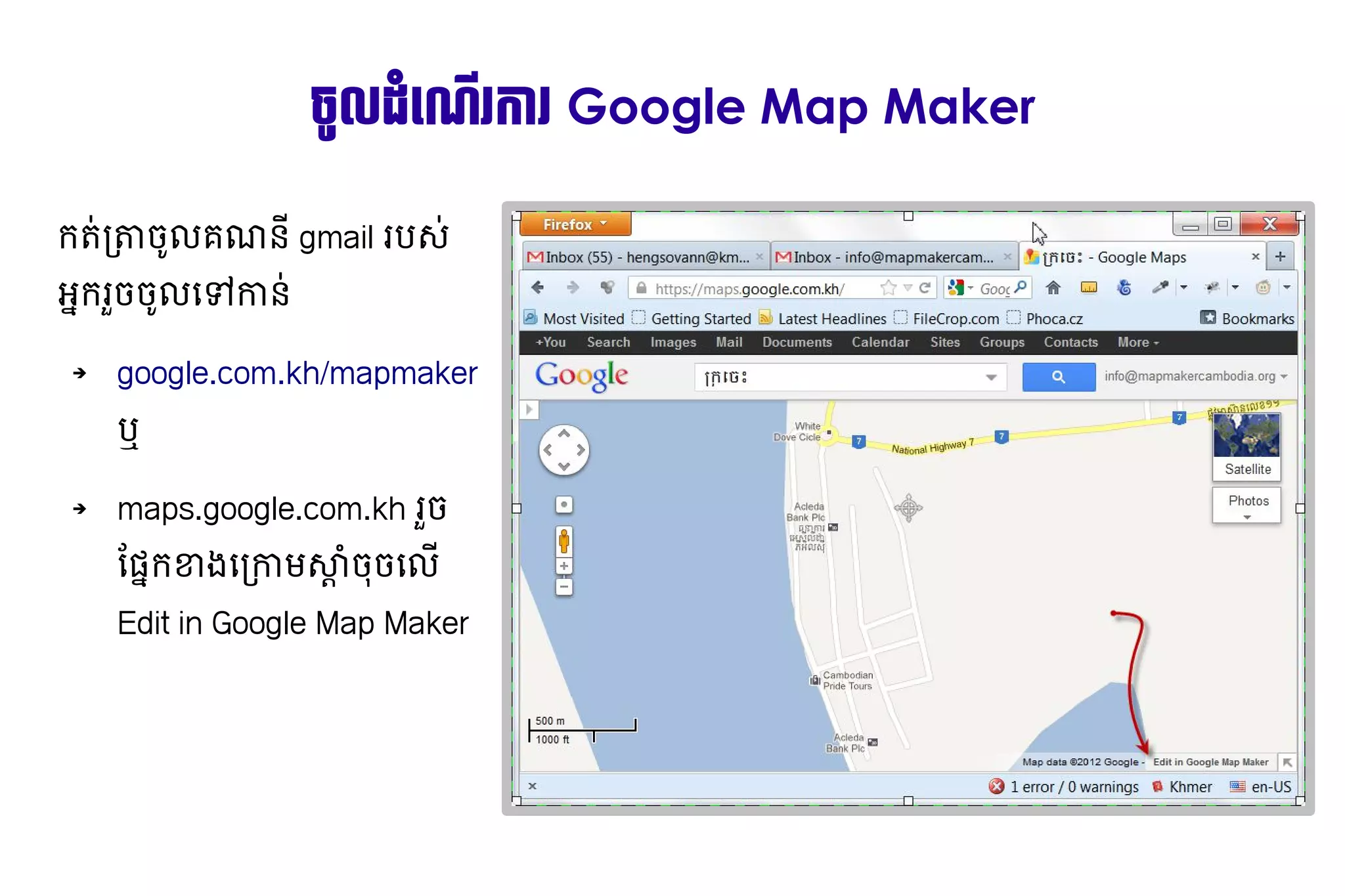 ច+ល​ (ដ'រការ​របស រ Google Map Maker

ក               7​ 9ល់​យោបល់​ដែល​ត្រឹ​ ណន,​gmail របស​
                 ចូល​គណនី​ /
អ្នក​រួច​ចូល​ទៅ​កាន់ Ⓡx'ក​ ចូល​គណនី​​ 9ល់​យោបល់​ដែល​ត្រឹ​ C​ ន​
                                រB ចូល​គណនី​ ជ កា

    ➔            google.com.kh/mapmaker
                 ឬ

    ➔            maps.google.com.kh រBចូល​គណនី​​
                 ដែល​ត្រឹមត្រូវ ។hផ្តល់​យោបល់​ដែ'ក​ ងជ កាម​ Q$​ #ចូល​គណនី​​ ល់​យោបល់​ដែល​ត្រឹ​
                                                           ខា      ស្ដាំ​ចុច​លើ Edit in Google Map Makerចូល​គណនី​ ជ
                 Edit in Google Map Maker
 