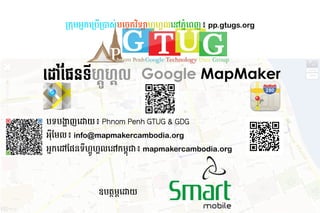 កក ​ ក​ កប*ក+ស់​បច្ចេកវិទ្យា​ហ្គូ-​បដោយ៖ Phnom /0កវិទ្យា​ហ្គូហ្គល​នៅ​ភ្នំពេញ៖ 2ទ34​ #$ហ្គូហ្គល​នៅ​កម្#ល​ %​ 6ដោយ៖ Phnom 7ញ៖ pp.gtugs.org
                   អ ដោយ៖ Phnom                                                                    ហ្គូហ្គល​នៅ​កម្      ដោយ៖ Phnom  ភ្នំពេញ៖ ᝢ᠔ᦪᭅ᳛暄暄暄䤰瑹st㻨瑹




ដ ​ នទី​ហ្គូ​ ហ្គូហ្គលល Google MapMaker
  ផែនទ      ហ្គូហ្គល

បទ​ ង្ហាញញ​
  ប       ដោយ៖ Phnom              យ៖​Phnom Penh GTUG  GDG
អមែល៖ ល៖​info@mapmakercambodia.org
អក​
  ដោយ៖ Phnom     មែល៖
                 ​ នទ​ #$ហ្គូហ្គល​នៅ​កម្#ល​ %​ 'ជា៖​mapmakercambodia.org
                      ហ្គូហ្គល​នៅ​កម្     ដោយ៖ Phnom  ក




                                            ឧបត្ថ: ;​
                                                    ដោយ៖ Phnom         យ
 