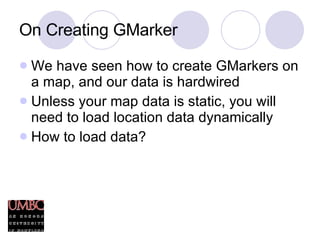 On Creating GMarker We have seen how to create GMarkers on a map, and our data is hardwired Unless your map data is static, you will need to load location data dynamically How to load data? 