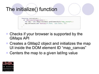 The initialize() function Checks if your browser is supported by the GMaps API Creates a GMap2 object and initializes the map UI inside the DOM element ID “map_canvas” Centers the map to a given lat/lng value 