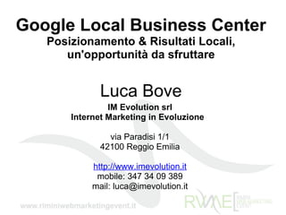 Google Local Business Center Posizionamento & Risultati Locali, un'opportunità da sfruttare Luca Bove IM Evolution srl Internet Marketing in Evoluzione     via Paradisi 1/1 42100 Reggio Emilia http://www.imevolution.it mobile: 347 34 09 389 mail: luca@imevolution.it 
