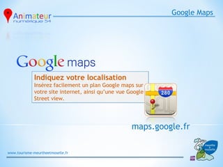Google Maps




              Indiquez votre localisation
              Insérez facilement un plan Google maps sur
              votre site internet, ainsi qu’une vue Google
              Street view.




                                                     maps.google.fr

www.tourisme-meurtheetmoselle.fr
 