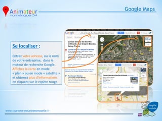 Google Maps




     Se localiser :
     Entrez votre adresse, ou le nom
     de votre entreprise, dans le
     moteur de recherche Google.
     Affichez la carte en mode
     « plan » ou en mode « satellite »
     et obtenez plus d’informations
     en cliquant sur le repère rouge.




www.tourisme-meurtheetmoselle.fr
 